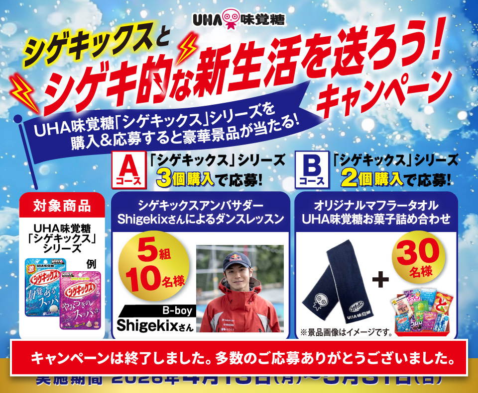 シゲキックスとシゲキ的な新生活を送ろう！キャンペーン 対象商品：UHA味覚糖「シゲキックス」シリーズ Aコース：「シゲキックス」シリーズ３個購入で応募！シゲキックスアンバサダーShigekixさんによるダンスレッスン５組10名様 Bコース：「シゲキックス」シリーズ２個購入で応募！オリジナルマフラータオルUHA味覚糖お菓子詰め合わせ30名様 【キャンペーンは終了いたしました】