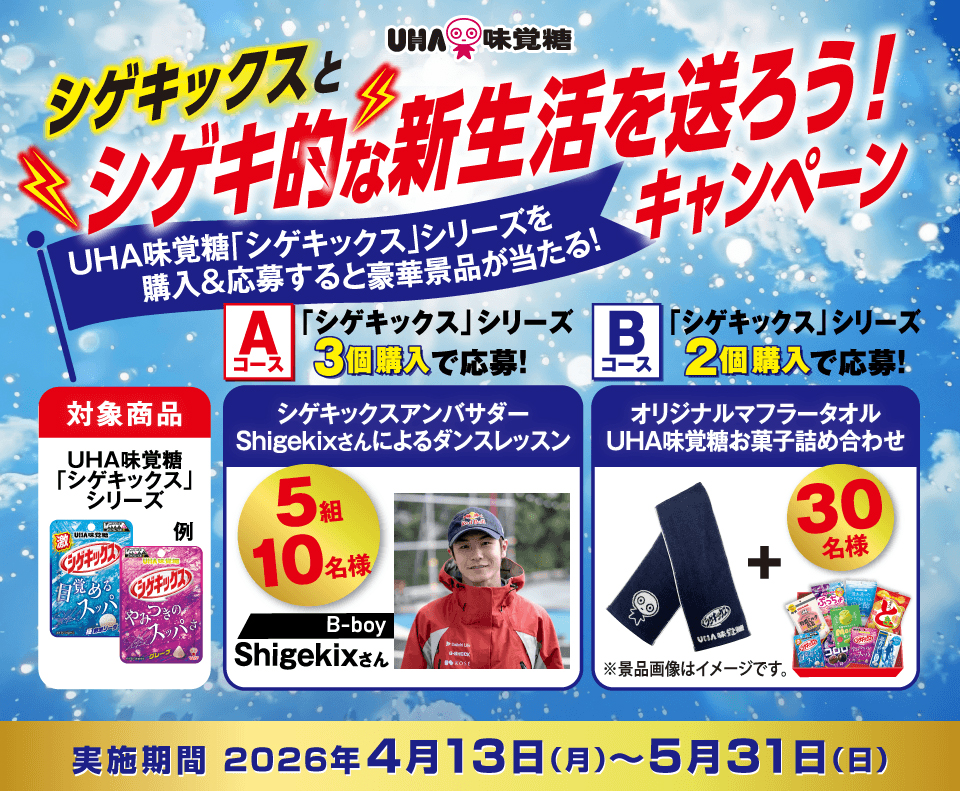 シゲキックスとシゲキ的な新生活を送ろう！キャンペーン 対象商品：UHA味覚糖「シゲキックス」シリーズ Aコース：「シゲキックス」シリーズ３個購入で応募！シゲキックスアンバサダーShigekixさんによるダンスレッスン５組10名様 Bコース：「シゲキックス」シリーズ２個購入で応募！オリジナルマフラータオルUHA味覚糖お菓子詰め合わせ30名様 実施期間2026年４月13日（月）〜５月31日（日）